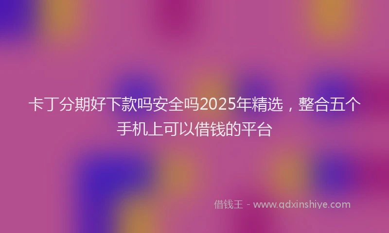 卡丁分期好下款吗安全吗2025年精选，整合五个手机上可以借钱的平台