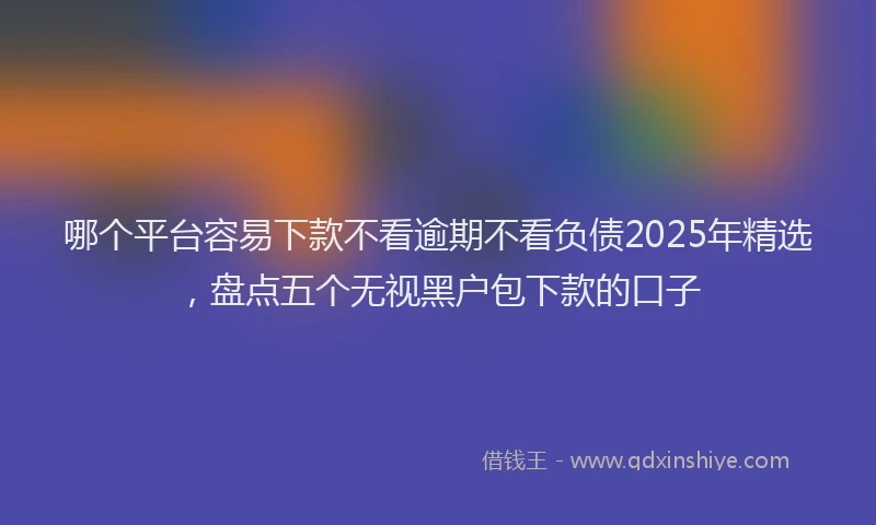 哪个平台容易下款不看逾期不看负债2025年精选，盘点五个无视黑户包下款的口子