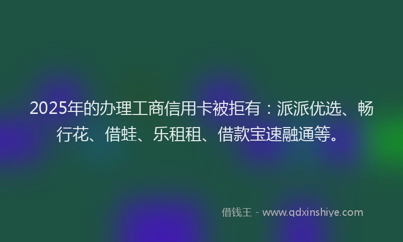 2025年的办理工商信用卡被拒有：派派优选、畅行花、借蛙、乐租租、借款宝速融通等。