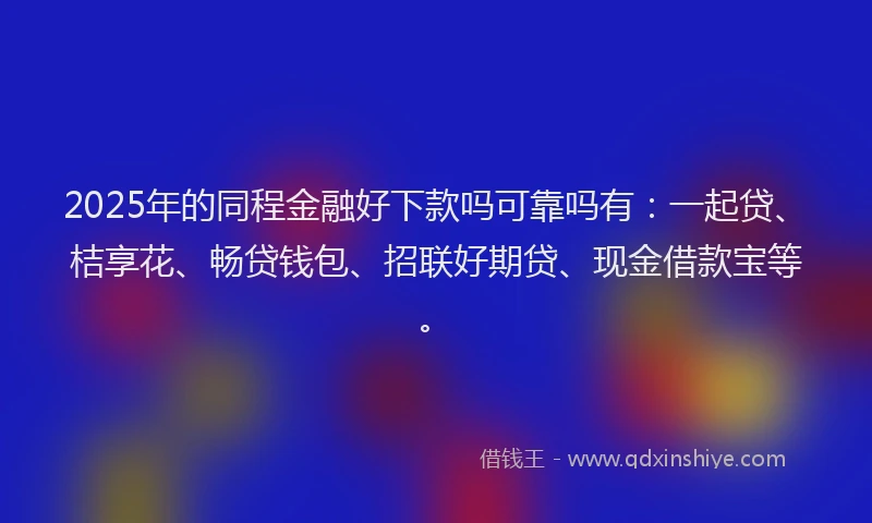 2025年的同程金融好下款吗可靠吗有：一起贷、桔享花、畅贷钱包、招联好期贷、现金借款宝等。