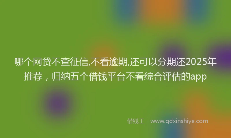 哪个网贷不查征信,不看逾期,还可以分期还2025年推荐，归纳五个借钱平台不看综合评估的app