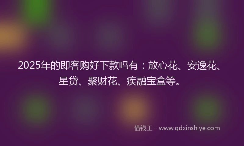 2025年的即客购好下款吗有：放心花、安逸花、星贷、聚财花、疾融宝盒等。