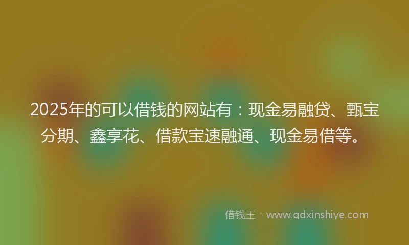 2025年的可以借钱的网站有：现金易融贷、甄宝分期、鑫享花、借款宝速融通、现金易借等。
