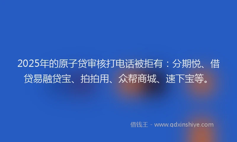 2025年的原子贷审核打电话被拒有：分期悦、借贷易融贷宝、拍拍用、众帮商城、速下宝等。