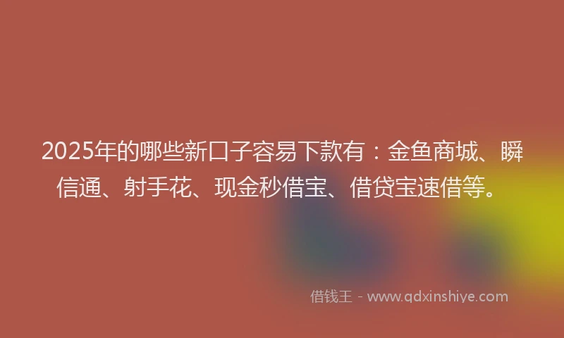 2025年的哪些新口子容易下款有：金鱼商城、瞬信通、射手花、现金秒借宝、借贷宝速借等。