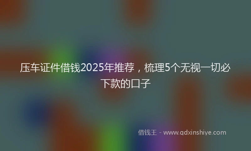 压车证件借钱2025年推荐，梳理5个无视一切必下款的口子