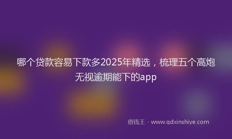 哪个贷款容易下款多2025年精选，梳理五个高炮无视逾期能下的app