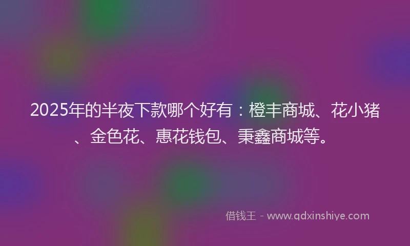 2025年的半夜下款哪个好有：橙丰商城、花小猪、金色花、惠花钱包、秉鑫商城等。