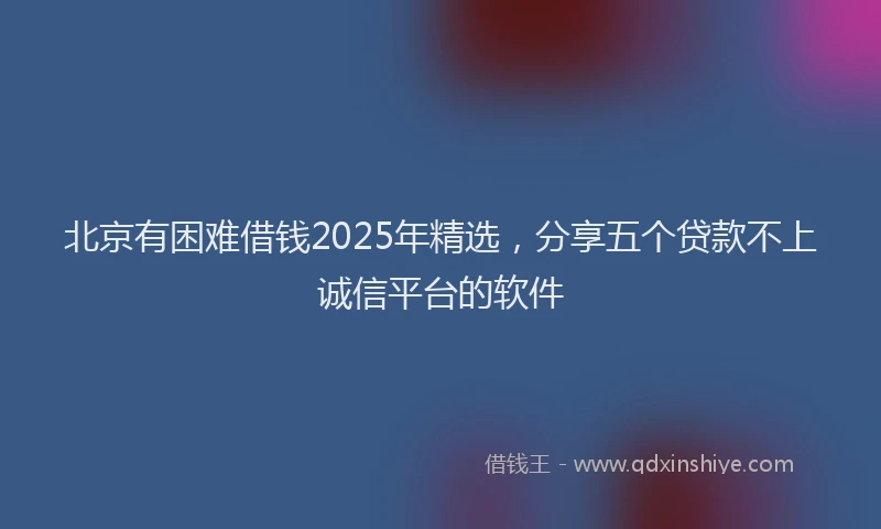 北京有困难借钱2025年精选，分享五个贷款不上诚信平台的软件
