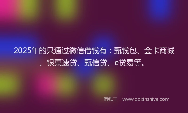 2025年的只通过微信借钱有：甄钱包、金卡商城、银票速贷、甄信贷、e贷易等。