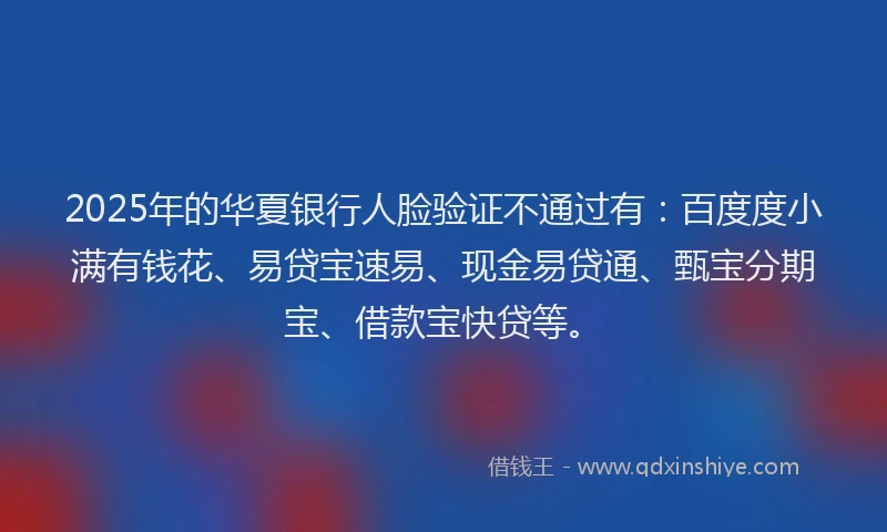 2025年的华夏银行人脸验证不通过有：百度度小满有钱花、易贷宝速易、现金易贷通、甄宝分期宝、借款宝快贷等。