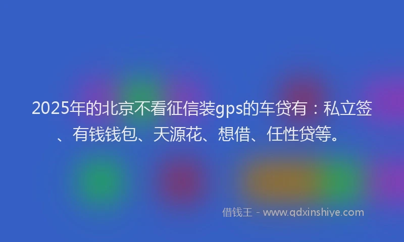 2025年的北京不看征信装gps的车贷有：私立签、有钱钱包、天源花、想借、任性贷等。