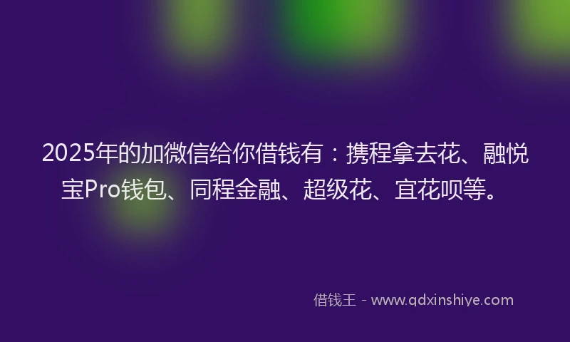 2025年的加微信给你借钱有：携程拿去花、融悦宝Pro钱包、同程金融、超级花、宜花呗等。