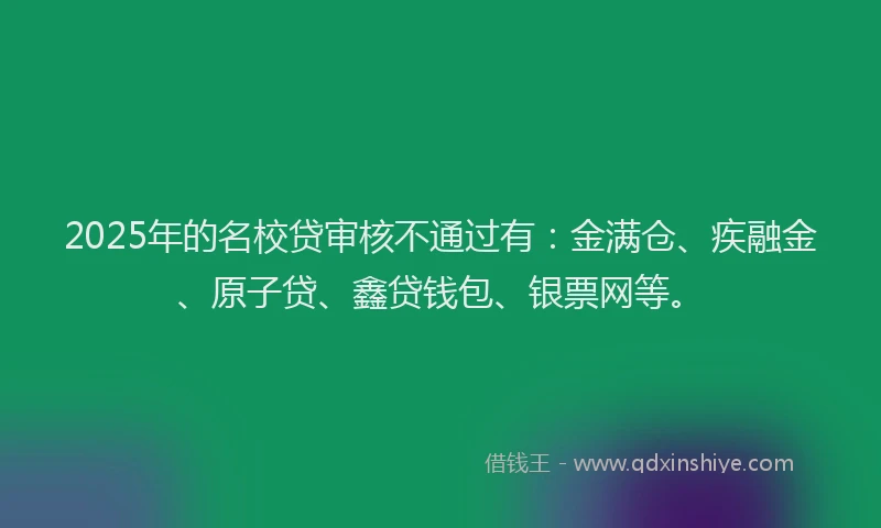 2025年的名校贷审核不通过有：金满仓、疾融金、原子贷、鑫贷钱包、银票网等。