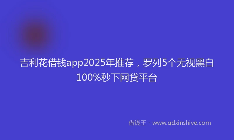 吉利花借钱app2025年推荐，罗列5个无视黑白100%秒下网贷平台