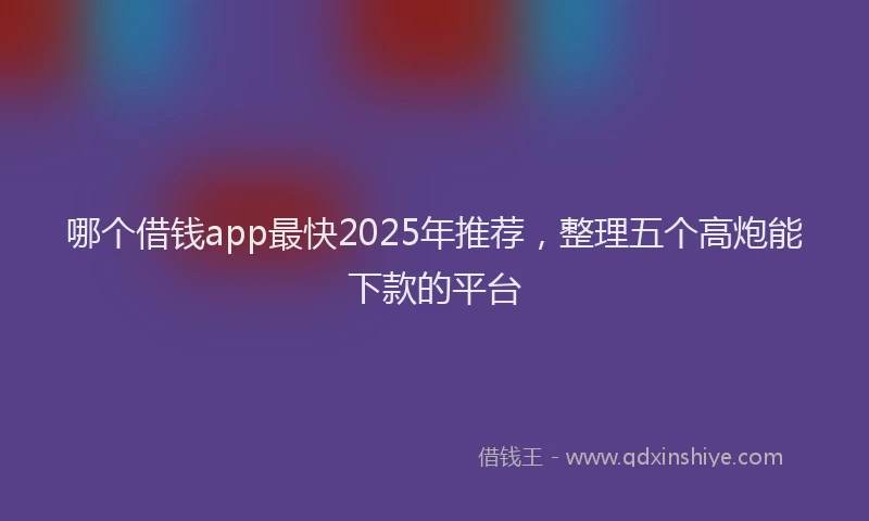 哪个借钱app最快2025年推荐，整理五个高炮能下款的平台