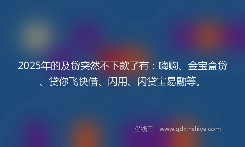 2025年的及贷突然不下款了有：嗨购、金宝盒贷、贷你飞快借、闪用、闪贷宝易融等。