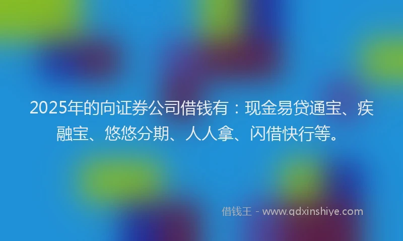 2025年的向证券公司借钱有：现金易贷通宝、疾融宝、悠悠分期、人人拿、闪借快行等。