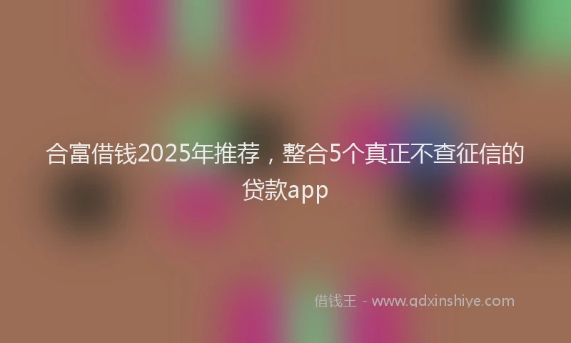 合富借钱2025年推荐，整合5个真正不查征信的贷款app