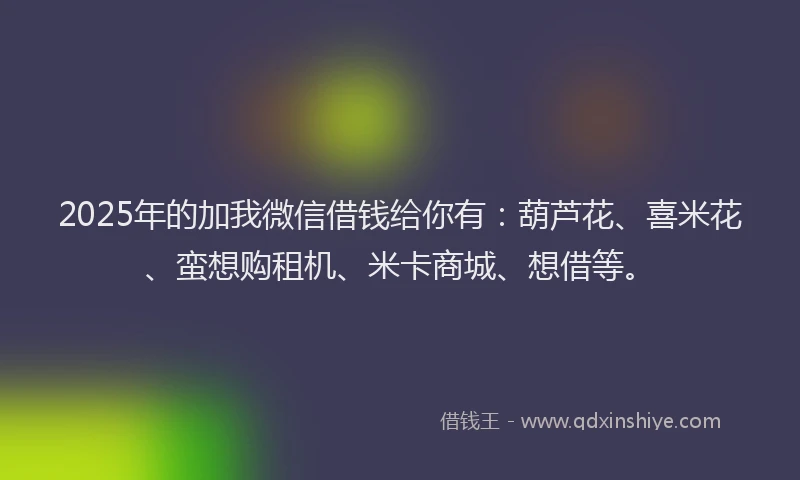 2025年的加我微信借钱给你有：葫芦花、喜米花、蛮想购租机、米卡商城、想借等。