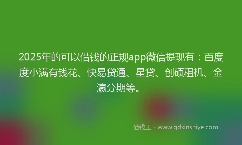 2025年的可以借钱的正规app微信提现有：百度度小满有钱花、快易贷通、星贷、创硕租机、金瀛分期等。