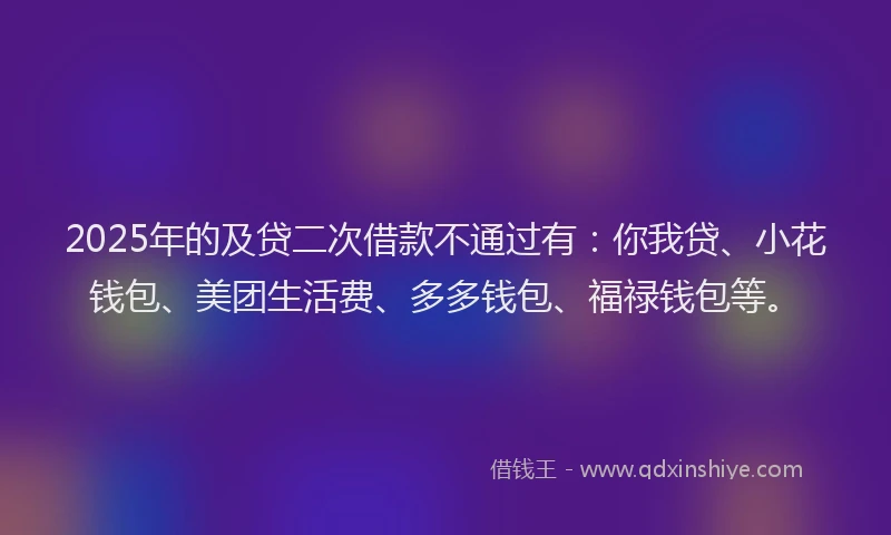 2025年的及贷二次借款不通过有：你我贷、小花钱包、美团生活费、多多钱包、福禄钱包等。
