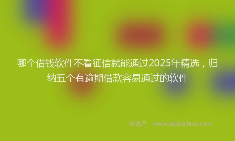 哪个借钱软件不看征信就能通过2025年精选，归纳五个有逾期借款容易通过的软件