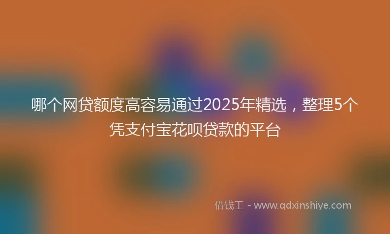 哪个网贷额度高容易通过2025年精选，整理5个凭支付宝花呗贷款的平台