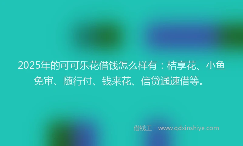 2025年的可可乐花借钱怎么样有：桔享花、小鱼免审、随行付、钱来花、信贷通速借等。