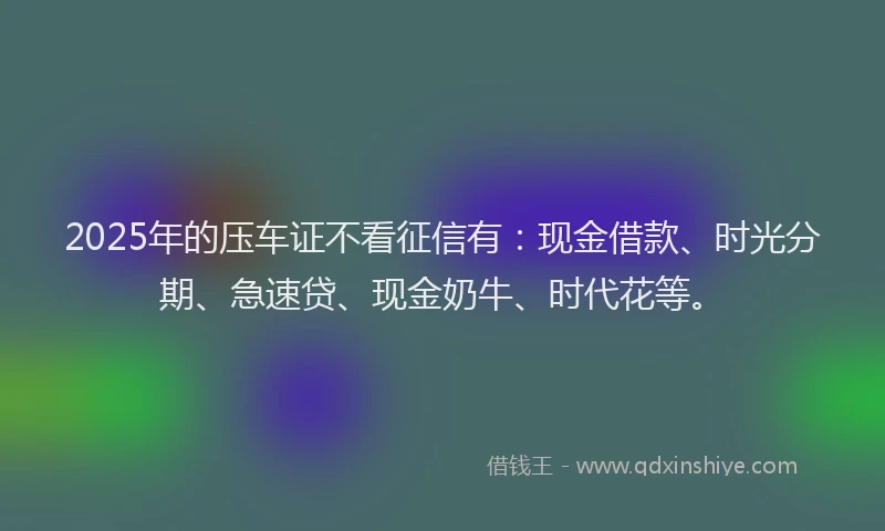 2025年的压车证不看征信有：现金借款、时光分期、急速贷、现金奶牛、时代花等。