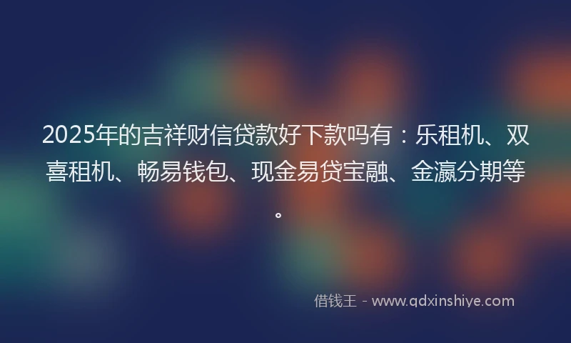 2025年的吉祥财信贷款好下款吗有：乐租机、双喜租机、畅易钱包、现金易贷宝融、金瀛分期等。
