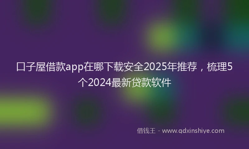 口子屋借款app在哪下载安全2025年推荐，梳理5个2024最新贷款软件