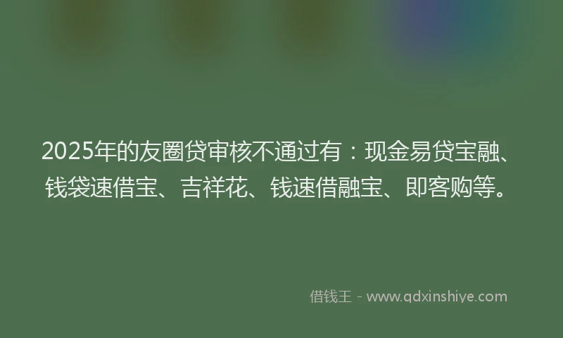 2025年的友圈贷审核不通过有：现金易贷宝融、钱袋速借宝、吉祥花、钱速借融宝、即客购等。