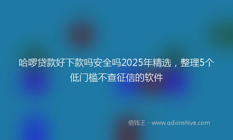 哈啰贷款好下款吗安全吗2025年精选，整理5个低门槛不查征信的软件