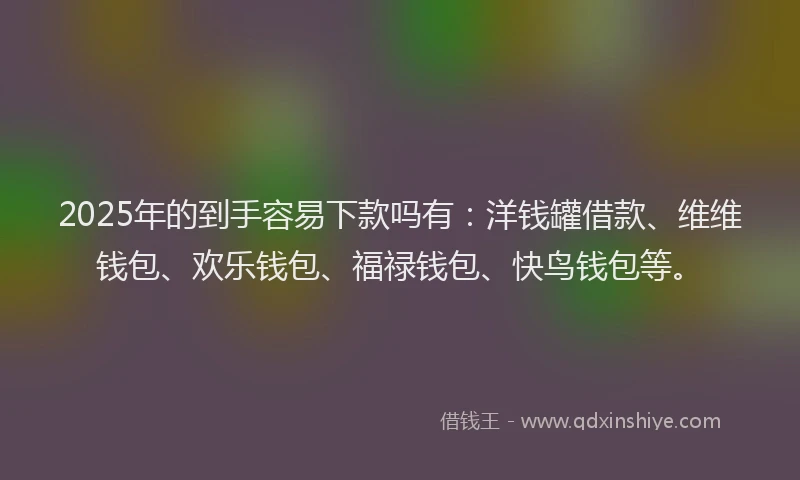 2025年的到手容易下款吗有：洋钱罐借款、维维钱包、欢乐钱包、福禄钱包、快鸟钱包等。