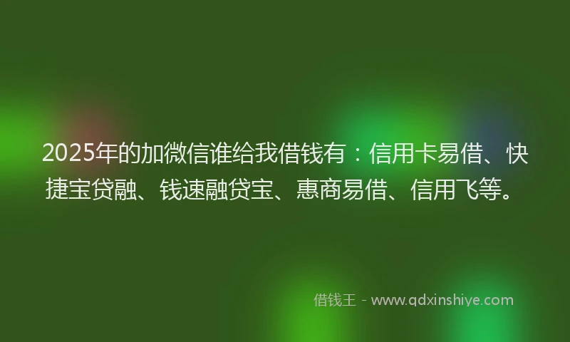 2025年的加微信谁给我借钱有：信用卡易借、快捷宝贷融、钱速融贷宝、惠商易借、信用飞等。