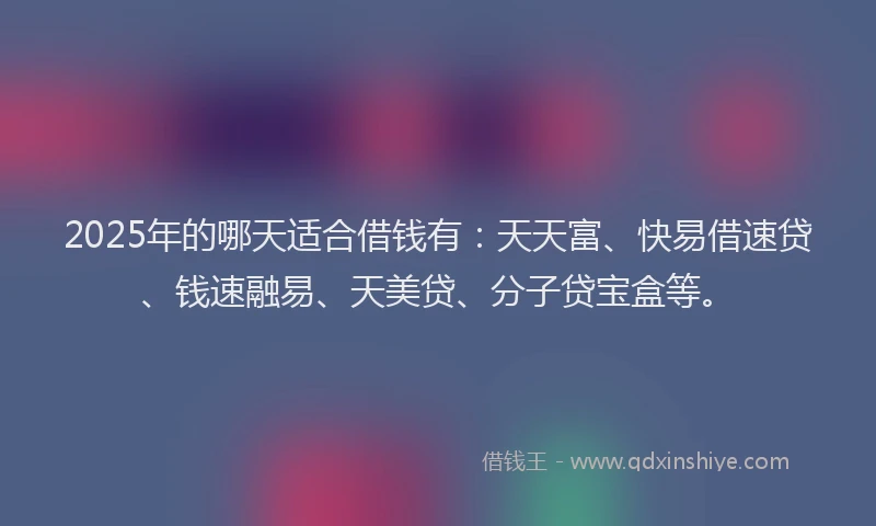2025年的哪天适合借钱有：天天富、快易借速贷、钱速融易、天美贷、分子贷宝盒等。