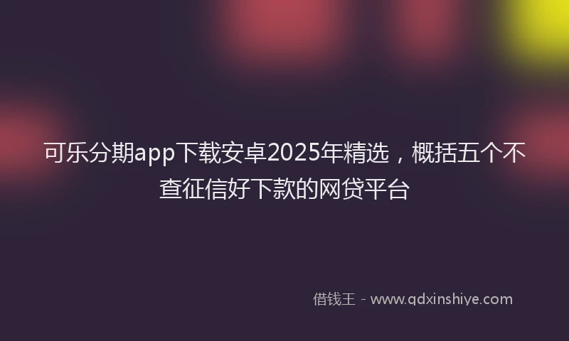 可乐分期app下载安卓2025年精选，概括五个不查征信好下款的网贷平台