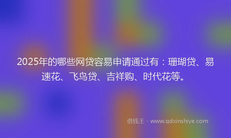 2025年的哪些网贷容易申请通过有：珊瑚贷、易速花、飞鸟贷、吉祥购、时代花等。