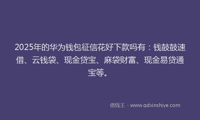 2025年的华为钱包征信花好下款吗有：钱鼓鼓速借、云钱袋、现金贷宝、麻袋财富、现金易贷通宝等。