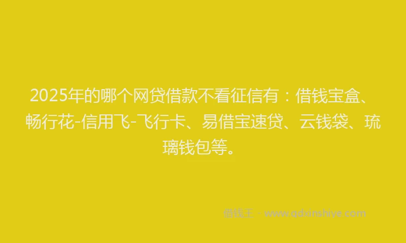 2025年的哪个网贷借款不看征信有：借钱宝盒、畅行花-信用飞-飞行卡、易借宝速贷、云钱袋、琉璃钱包等。