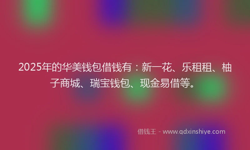2025年的华美钱包借钱有：新一花、乐租租、柚子商城、瑞宝钱包、现金易借等。