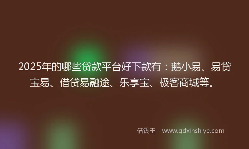 2025年的哪些贷款平台好下款有：鹅小易、易贷宝易、借贷易融途、乐享宝、极客商城等。
