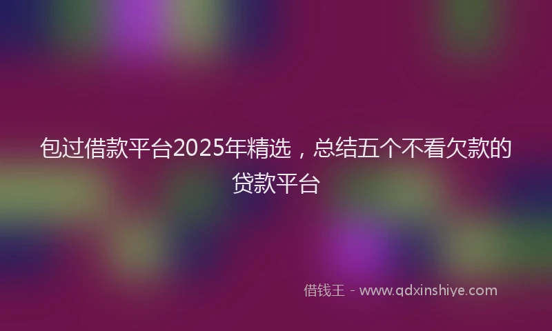 包过借款平台2025年精选，总结五个不看欠款的贷款平台