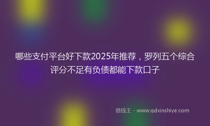 哪些支付平台好下款2025年推荐，罗列五个综合评分不足有负债都能下款口子
