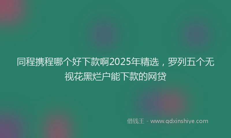 同程携程哪个好下款啊2025年精选，罗列五个无视花黑烂户能下款的网贷