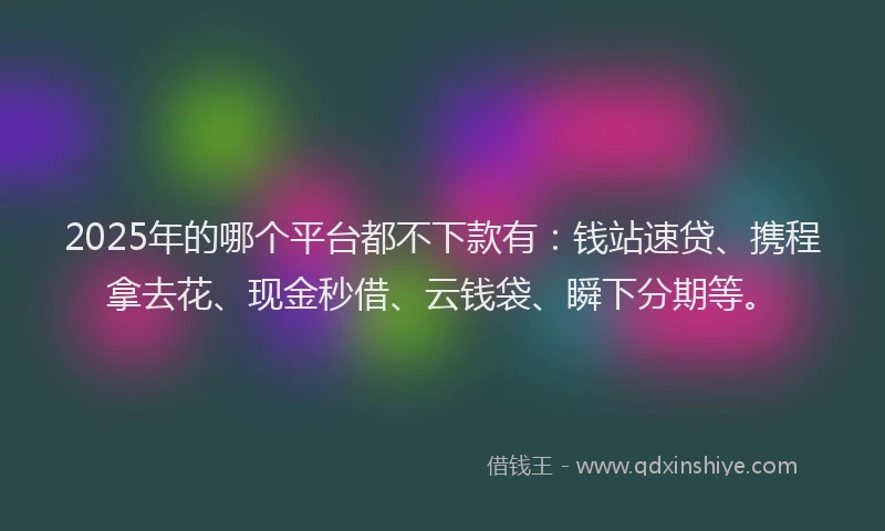 2025年的哪个平台都不下款有：钱站速贷、携程拿去花、现金秒借、云钱袋、瞬下分期等。