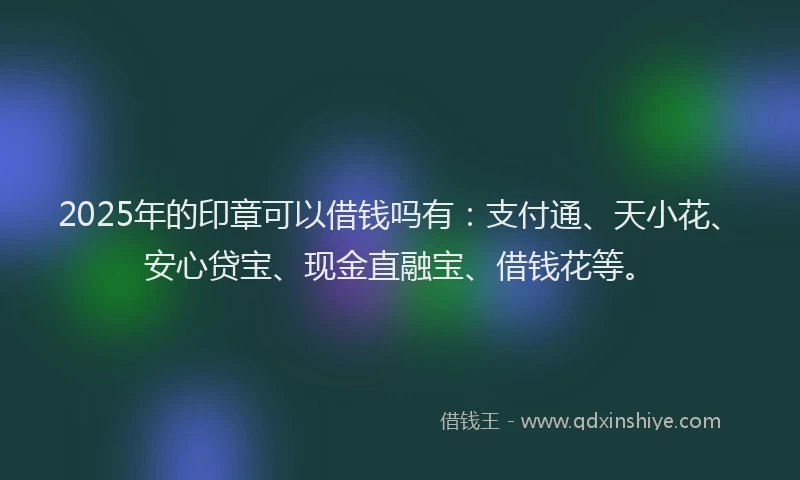 2025年的印章可以借钱吗有：支付通、天小花、安心贷宝、现金直融宝、借钱花等。