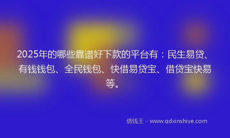 2025年的哪些靠谱好下款的平台有：民生易贷、有钱钱包、全民钱包、快借易贷宝、借贷宝快易等。