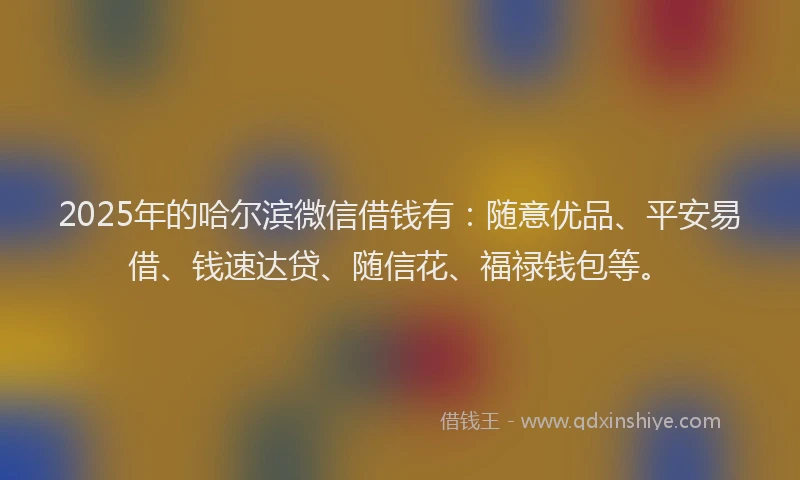 2025年的哈尔滨微信借钱有：随意优品、平安易借、钱速达贷、随信花、福禄钱包等。